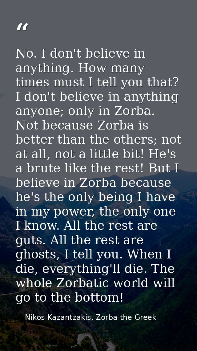 No. I don't believe in anything. How many times must I tell you that? I don't believe in anything anyone; only in Zorba. — Nikos Kazantzakis, Zorba the Greek