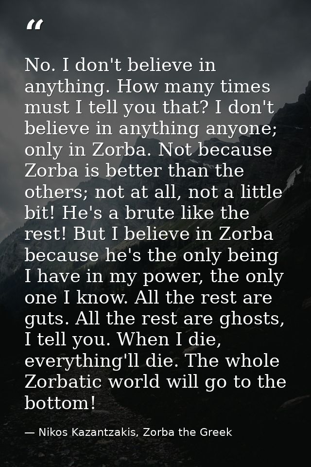 No. I don't believe in anything. How many times must I tell you that? I don't believe in anything anyone; only in Zorba. — Nikos Kazantzakis, Zorba the Greek