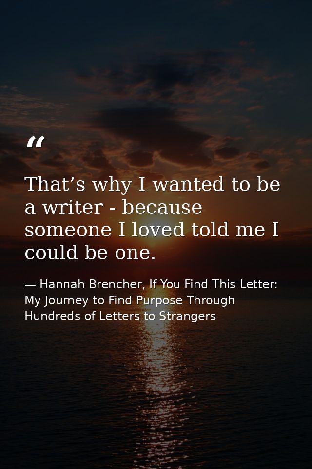 That’s why I wanted to be a writer - because someone I loved told me I could be one. — Hannah Brencher, If You Find This Letter: My Journey to Find Purpose Through Hundreds of Letters to Strangers