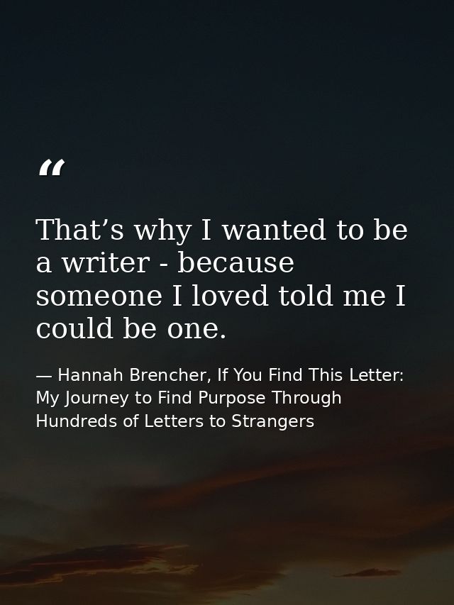 That’s why I wanted to be a writer - because someone I loved told me I could be one. — Hannah Brencher, If You Find This Letter: My Journey to Find Purpose Through Hundreds of Letters to Strangers