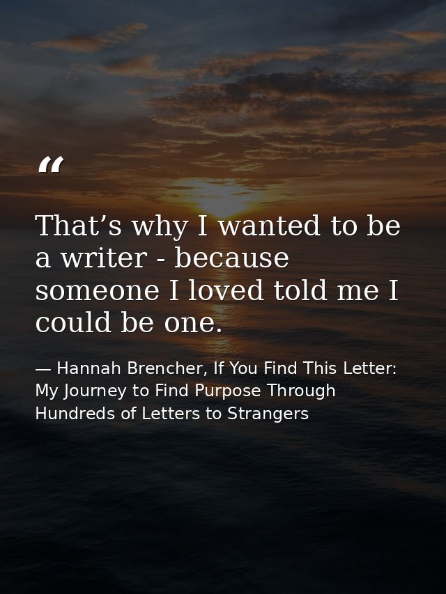 That’s why I wanted to be a writer - because someone I loved told me I could be one. — Hannah Brencher, If You Find This Letter: My Journey to Find Purpose Through Hundreds of Letters to Strangers