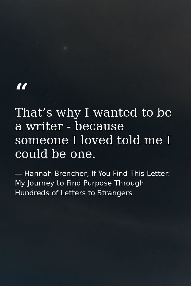 That’s why I wanted to be a writer - because someone I loved told me I could be one. — Hannah Brencher, If You Find This Letter: My Journey to Find Purpose Through Hundreds of Letters to Strangers