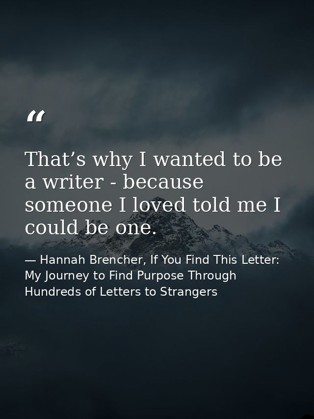 That’s why I wanted to be a writer - because someone I loved told me I could be one. — Hannah Brencher, If You Find This Letter: My Journey to Find Purpose Through Hundreds of Letters to Strangers