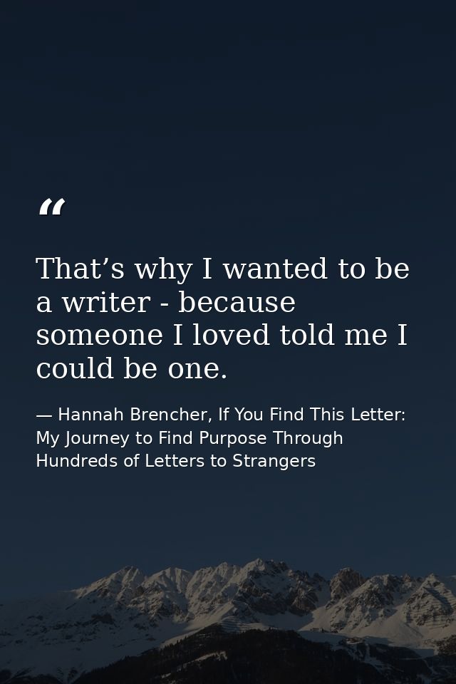 That’s why I wanted to be a writer - because someone I loved told me I could be one. — Hannah Brencher, If You Find This Letter: My Journey to Find Purpose Through Hundreds of Letters to Strangers