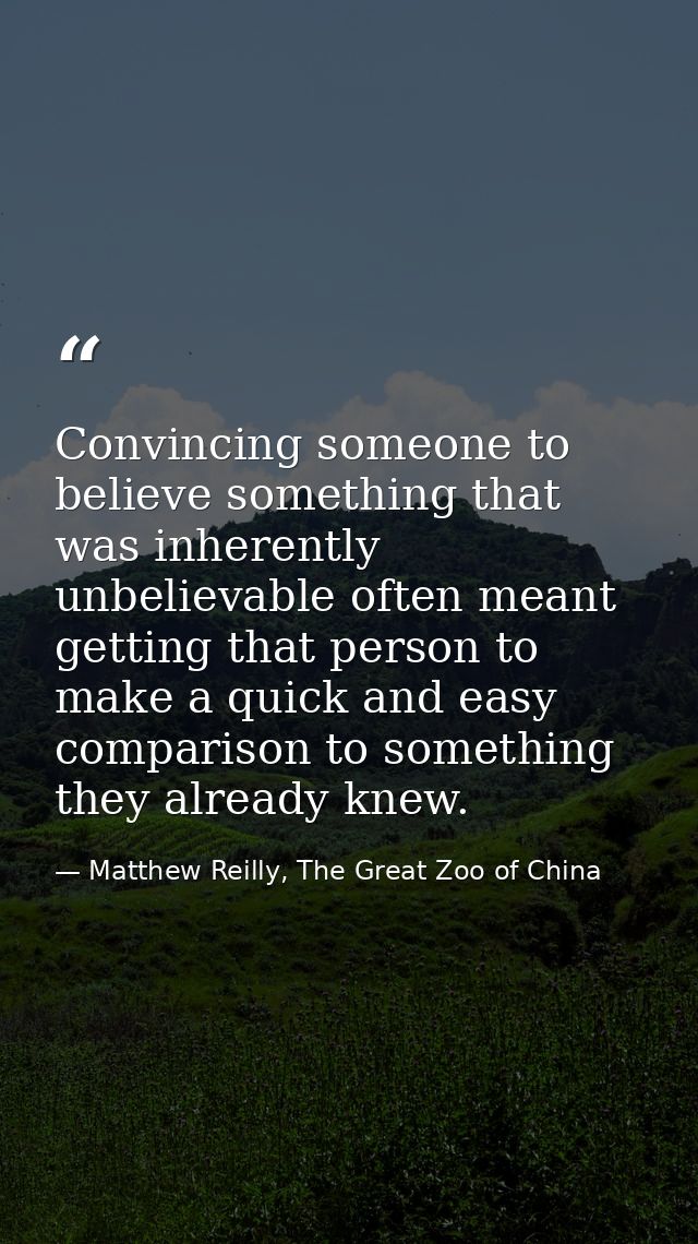 Convincing someone to believe something that was inherently unbelievable often meant getting that person to make a quick — Matthew Reilly, The Great Zoo of China