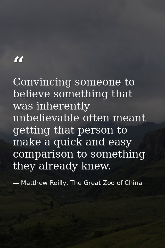 Convincing someone to believe something that was inherently unbelievable often meant getting that person to make a quick — Matthew Reilly, The Great Zoo of China