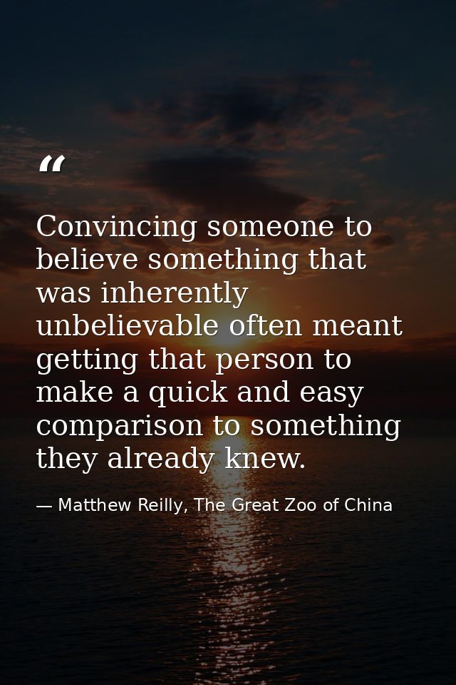 Convincing someone to believe something that was inherently unbelievable often meant getting that person to make a quick — Matthew Reilly, The Great Zoo of China