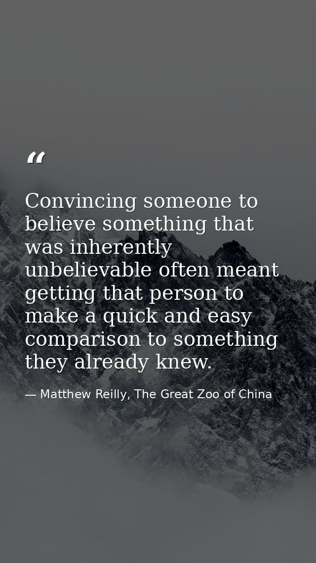 Convincing someone to believe something that was inherently unbelievable often meant getting that person to make a quick — Matthew Reilly, The Great Zoo of China