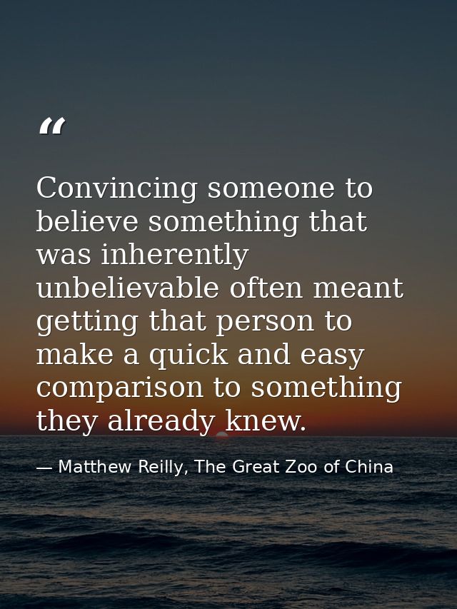 Convincing someone to believe something that was inherently unbelievable often meant getting that person to make a quick — Matthew Reilly, The Great Zoo of China