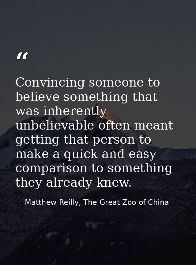 Convincing someone to believe something that was inherently unbelievable often meant getting that person to make a quick — Matthew Reilly, The Great Zoo of China