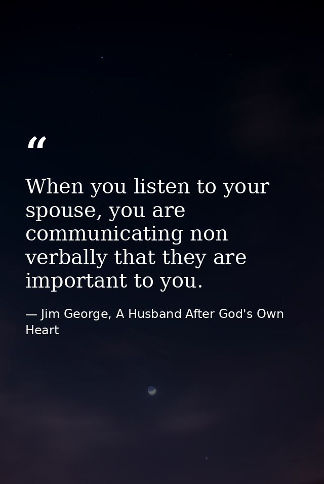 When you listen to your spouse, you are communicating non verbally that they are important to you. — Jim George, A Husband After God's Own Heart