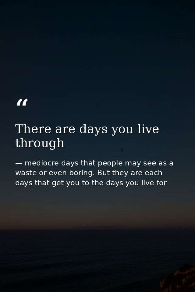 There are days you live through — mediocre days that people may see as a waste or even boring. But they are each days that get you to the days you live for