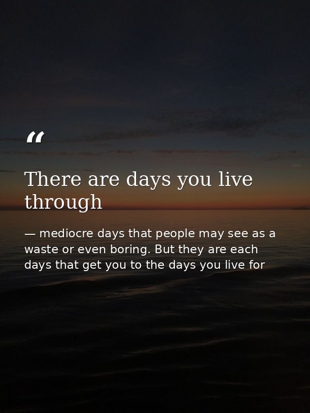 There are days you live through — mediocre days that people may see as a waste or even boring. But they are each days that get you to the days you live for
