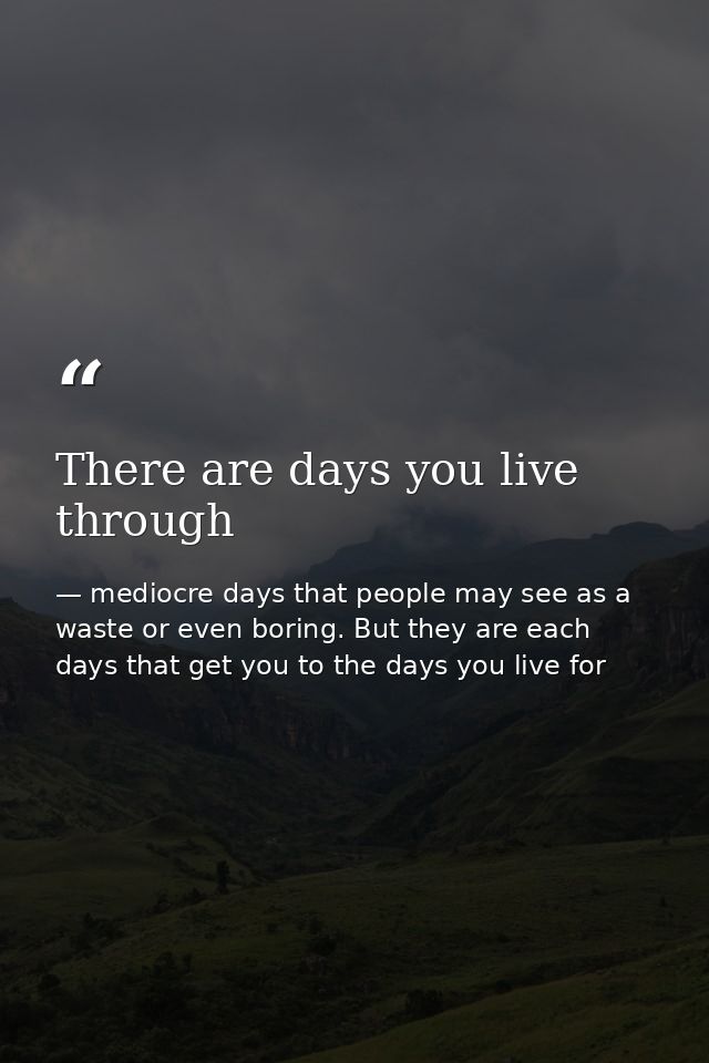 There are days you live through — mediocre days that people may see as a waste or even boring. But they are each days that get you to the days you live for