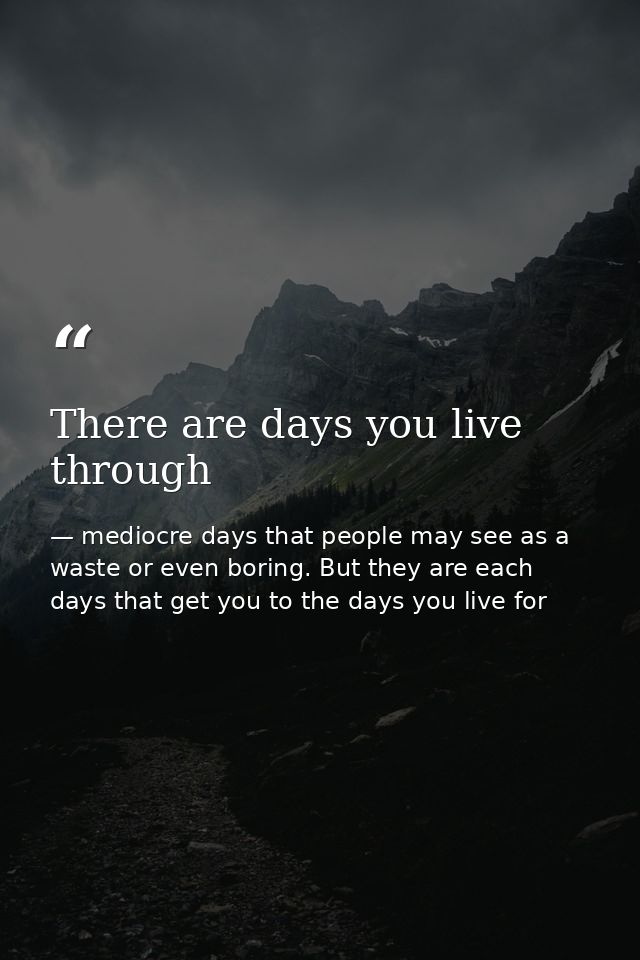 There are days you live through — mediocre days that people may see as a waste or even boring. But they are each days that get you to the days you live for