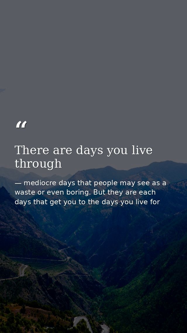 There are days you live through — mediocre days that people may see as a waste or even boring. But they are each days that get you to the days you live for