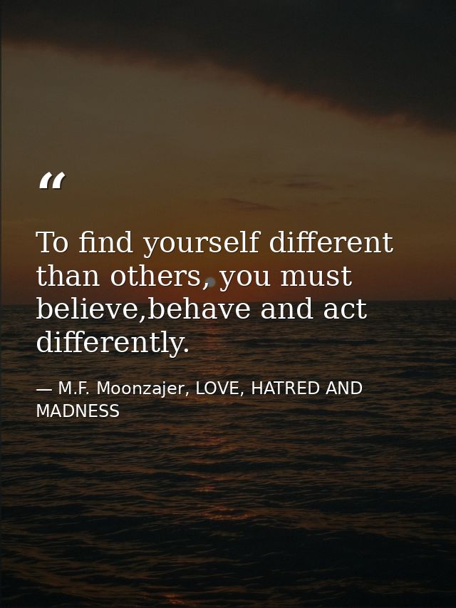 To find yourself different than others, you must believe,behave and act differently. — M.F. Moonzajer, LOVE, HATRED AND MADNESS