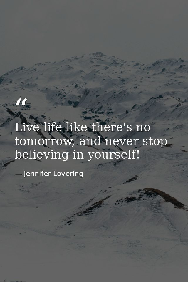 Live life like there's no tomorrow, and never stop believing in yourself! — Jennifer Lovering