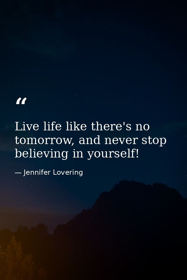 Live life like there's no tomorrow, and never stop believing in yourself! — Jennifer Lovering