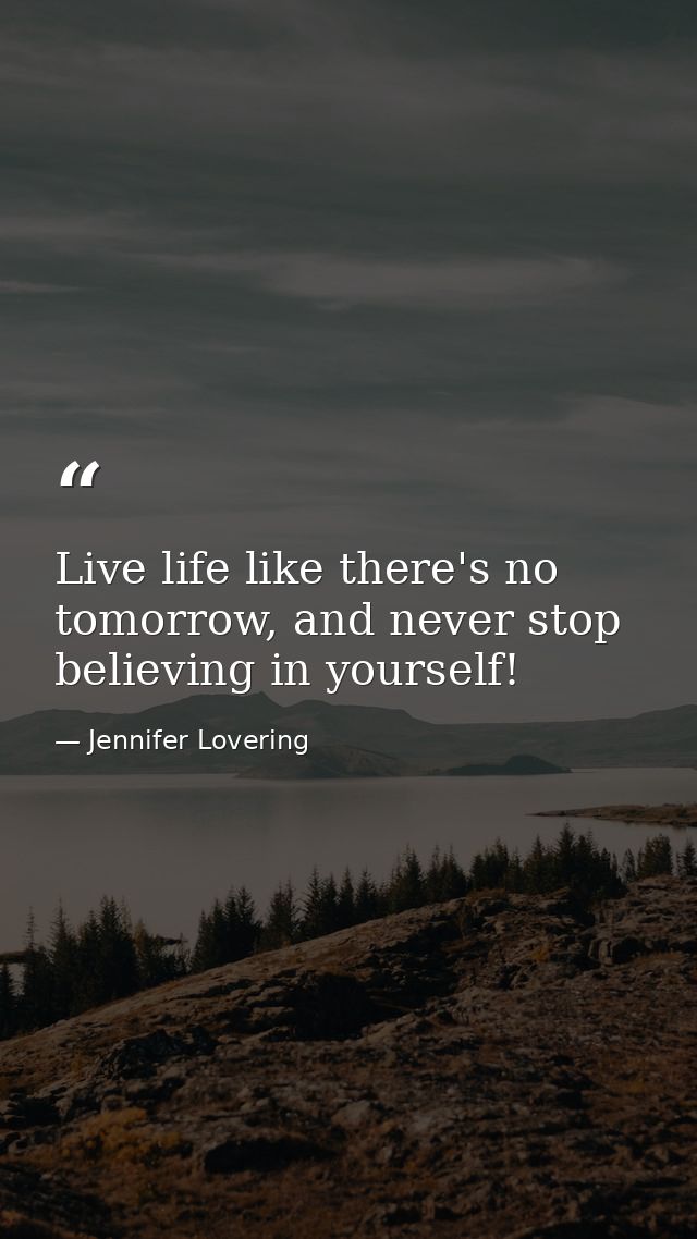 Live life like there's no tomorrow, and never stop believing in yourself! — Jennifer Lovering