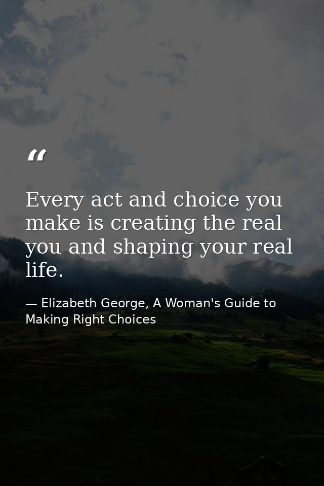 Every act and choice you make is creating the real you and shaping your real life. — Elizabeth George, A Woman's Guide to Making Right Choices