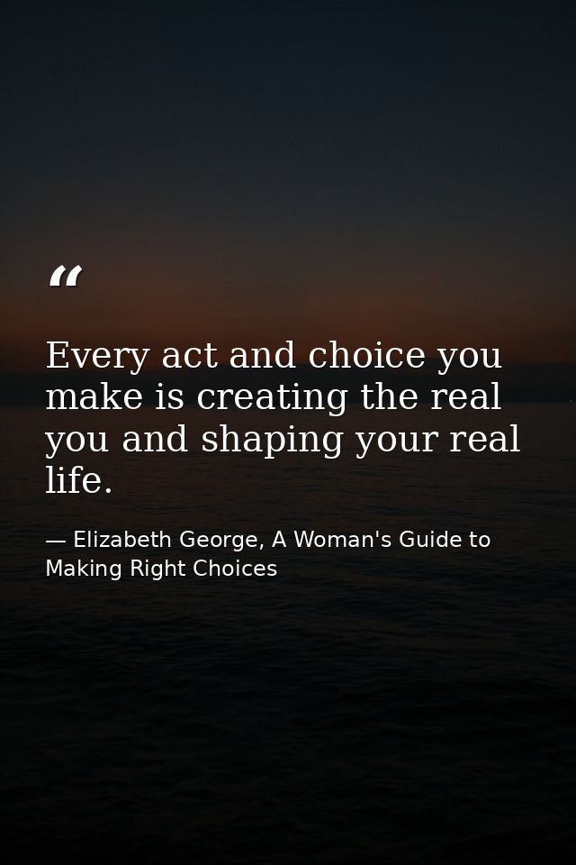 Every act and choice you make is creating the real you and shaping your real life. — Elizabeth George, A Woman's Guide to Making Right Choices