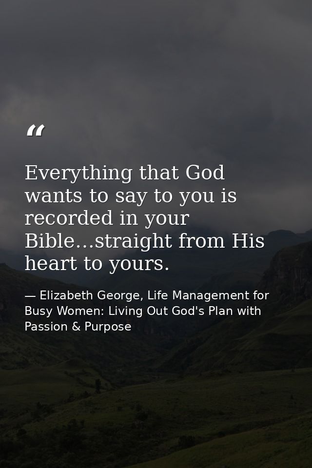 Everything that God wants to say to you is recorded in your Bible…straight from His heart to yours. — Elizabeth George, Life Management for Busy Women: Living Out God's Plan with Passion & Purpose