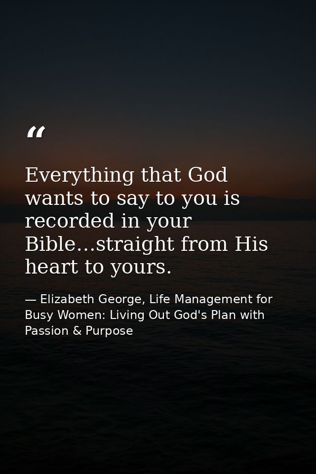 Everything that God wants to say to you is recorded in your Bible…straight from His heart to yours. — Elizabeth George, Life Management for Busy Women: Living Out God's Plan with Passion & Purpose