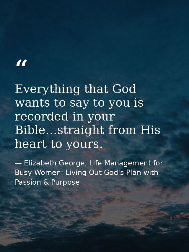 Everything that God wants to say to you is recorded in your Bible…straight from His heart to yours. — Elizabeth George, Life Management for Busy Women: Living Out God's Plan with Passion & Purpose