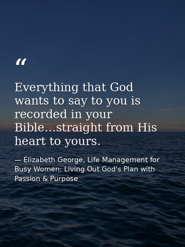 Everything that God wants to say to you is recorded in your Bible…straight from His heart to yours. — Elizabeth George, Life Management for Busy Women: Living Out God's Plan with Passion & Purpose