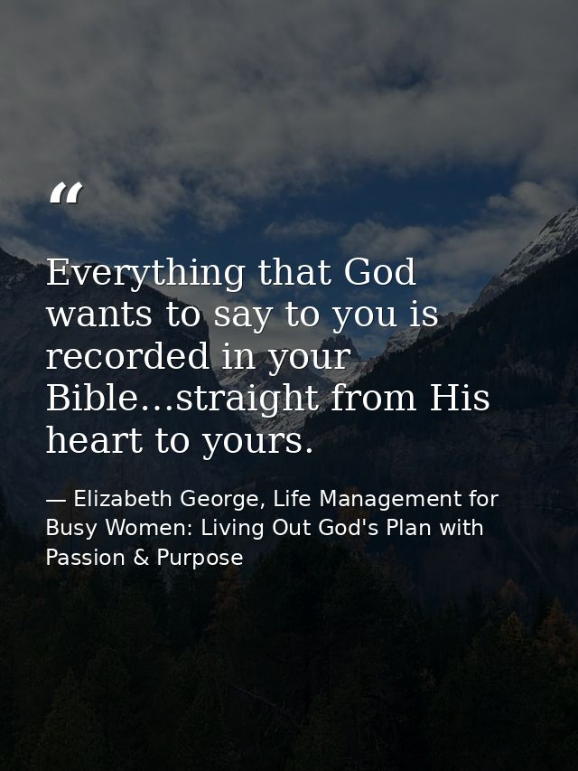 Everything that God wants to say to you is recorded in your Bible…straight from His heart to yours. — Elizabeth George, Life Management for Busy Women: Living Out God's Plan with Passion & Purpose