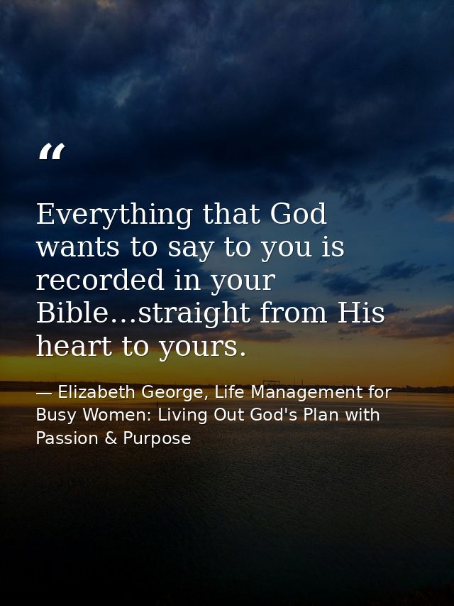 Everything that God wants to say to you is recorded in your Bible…straight from His heart to yours. — Elizabeth George, Life Management for Busy Women: Living Out God's Plan with Passion & Purpose