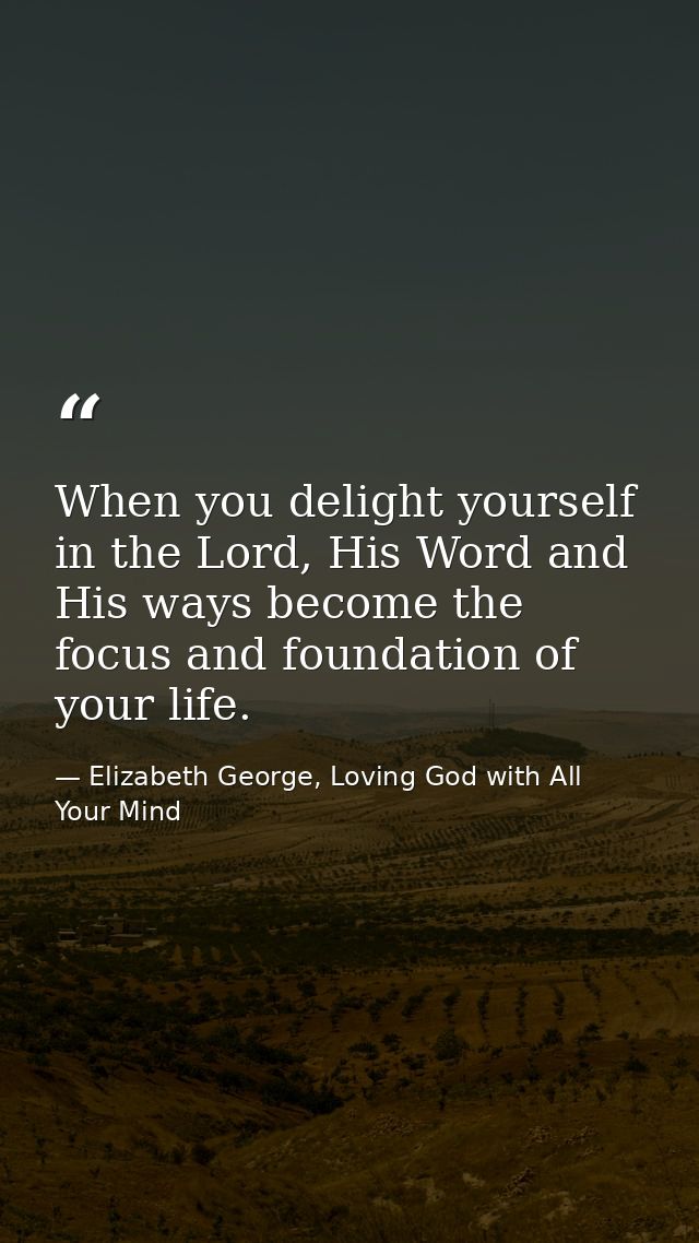 When you delight yourself in the Lord, His Word and His ways become the focus and foundation of your life. — Elizabeth George, Loving God with All Your Mind