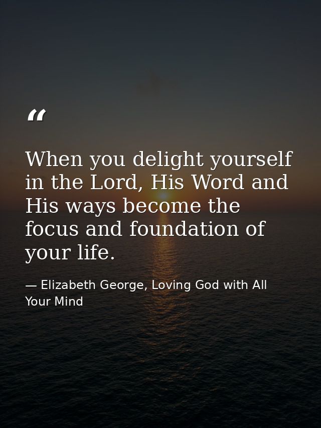 When you delight yourself in the Lord, His Word and His ways become the focus and foundation of your life. — Elizabeth George, Loving God with All Your Mind