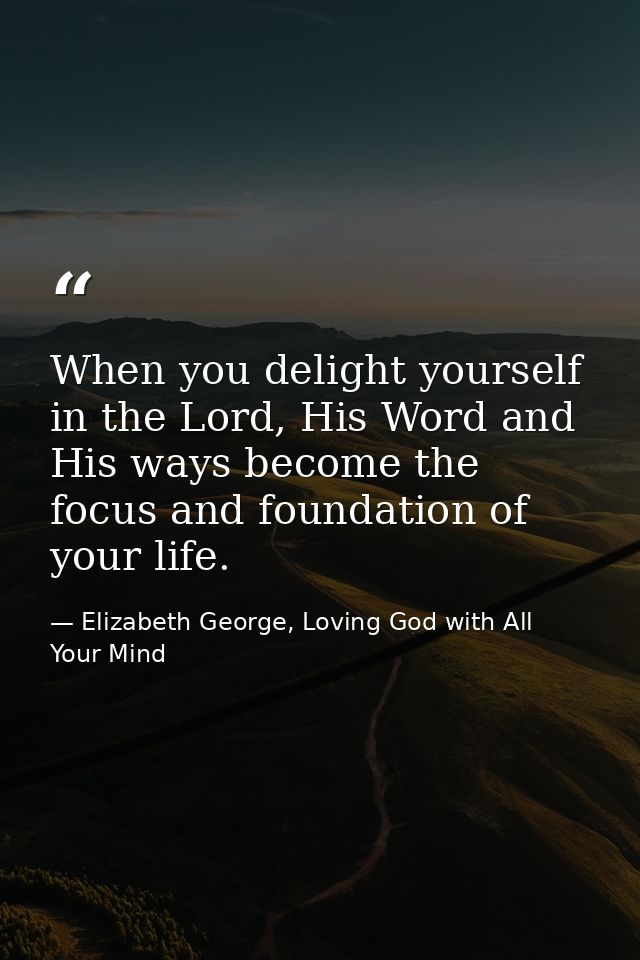 When you delight yourself in the Lord, His Word and His ways become the focus and foundation of your life. — Elizabeth George, Loving God with All Your Mind