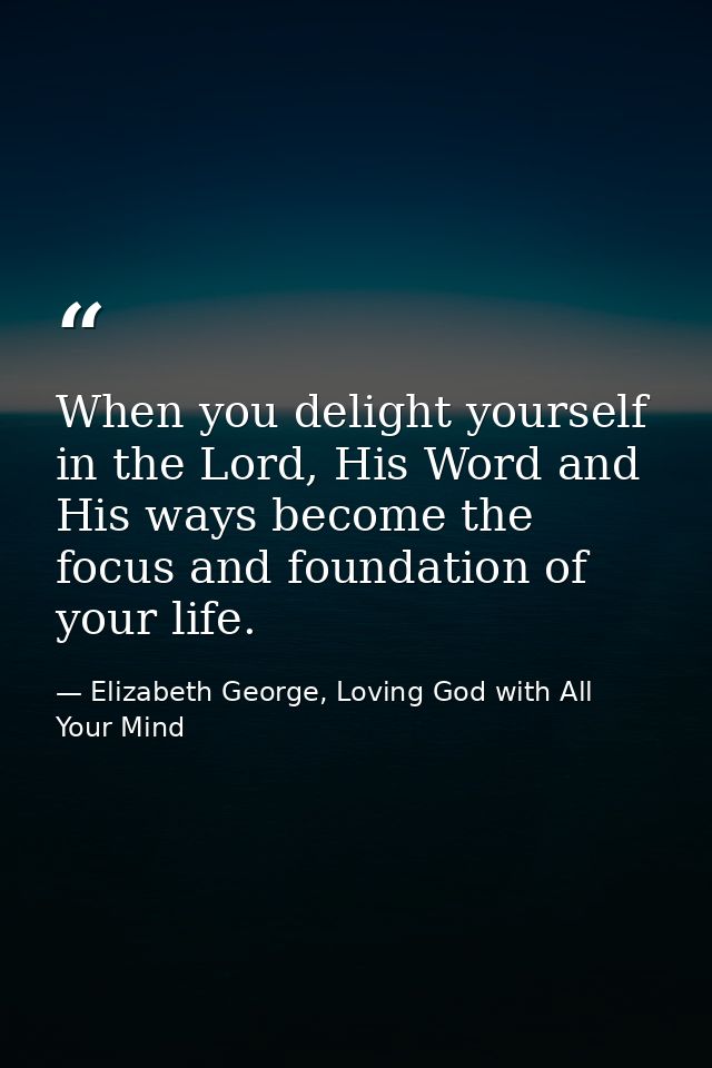 When you delight yourself in the Lord, His Word and His ways become the focus and foundation of your life. — Elizabeth George, Loving God with All Your Mind