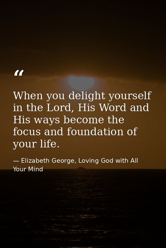 When you delight yourself in the Lord, His Word and His ways become the focus and foundation of your life. — Elizabeth George, Loving God with All Your Mind