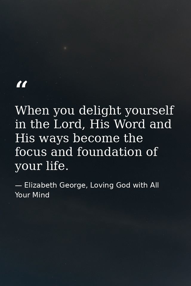 When you delight yourself in the Lord, His Word and His ways become the focus and foundation of your life. — Elizabeth George, Loving God with All Your Mind