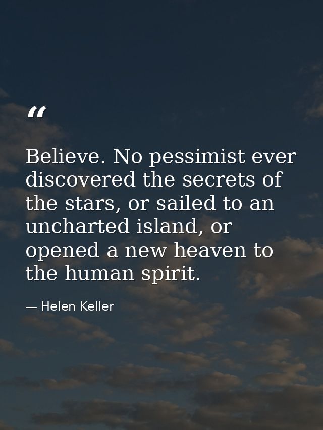 Believe. No pessimist ever discovered the secrets of the stars, or sailed to an uncharted island, or opened a new heaven — Helen Keller