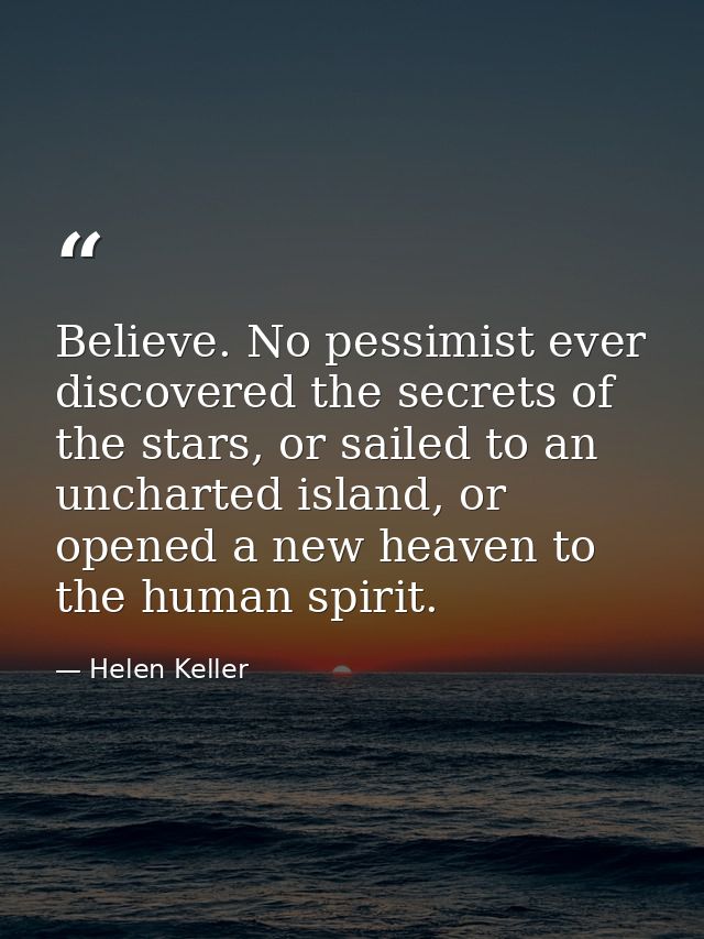 Believe. No pessimist ever discovered the secrets of the stars, or sailed to an uncharted island, or opened a new heaven — Helen Keller