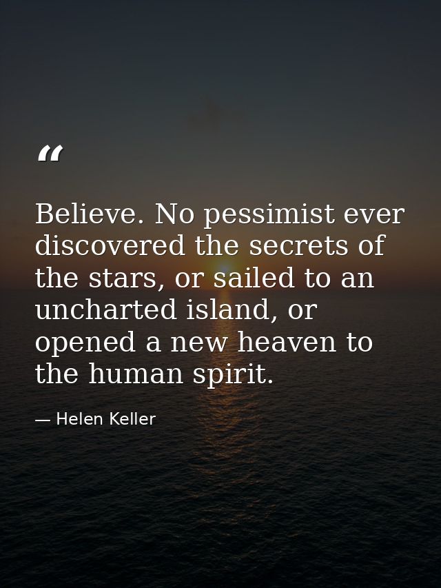 Believe. No pessimist ever discovered the secrets of the stars, or sailed to an uncharted island, or opened a new heaven — Helen Keller