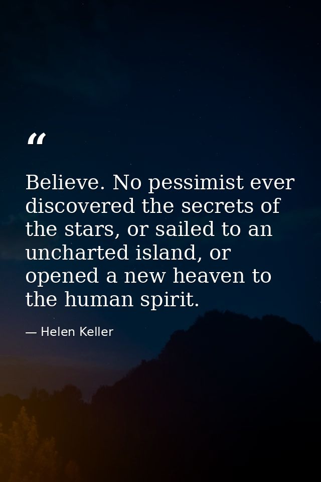 Believe. No pessimist ever discovered the secrets of the stars, or sailed to an uncharted island, or opened a new heaven — Helen Keller