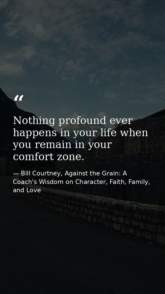 Nothing profound ever happens in your life when you remain in your comfort zone. — Bill Courtney, Against the Grain: A Coach's Wisdom on Character, Faith, Family, and Love