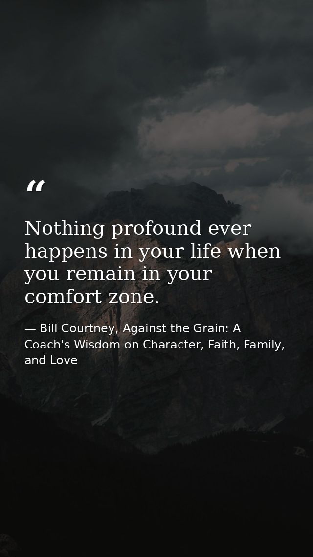 Nothing profound ever happens in your life when you remain in your comfort zone. — Bill Courtney, Against the Grain: A Coach's Wisdom on Character, Faith, Family, and Love