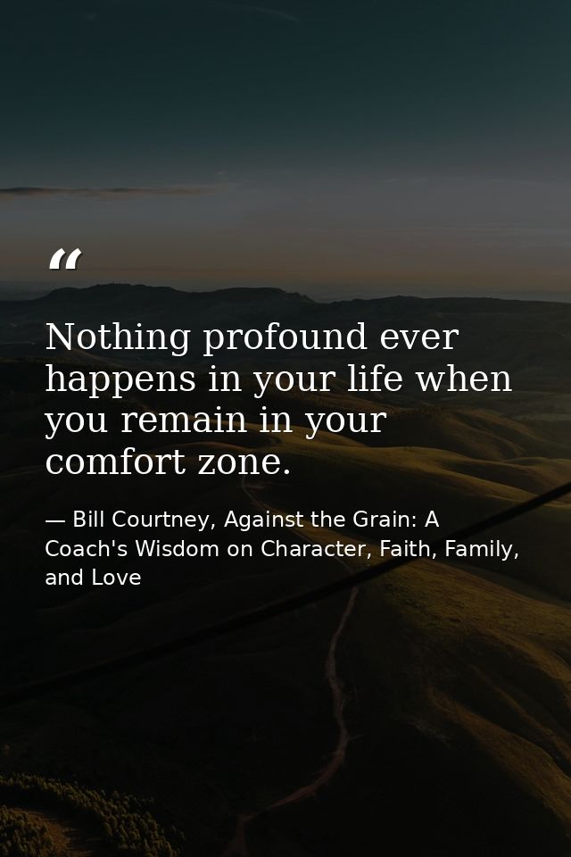 Nothing profound ever happens in your life when you remain in your comfort zone. — Bill Courtney, Against the Grain: A Coach's Wisdom on Character, Faith, Family, and Love
