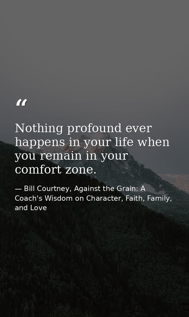 Nothing profound ever happens in your life when you remain in your comfort zone. — Bill Courtney, Against the Grain: A Coach's Wisdom on Character, Faith, Family, and Love