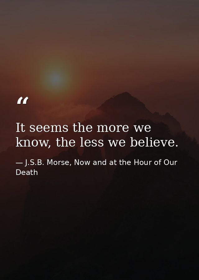 It seems the more we know, the less we believe. — J.S.B. Morse, Now and at the Hour of Our Death