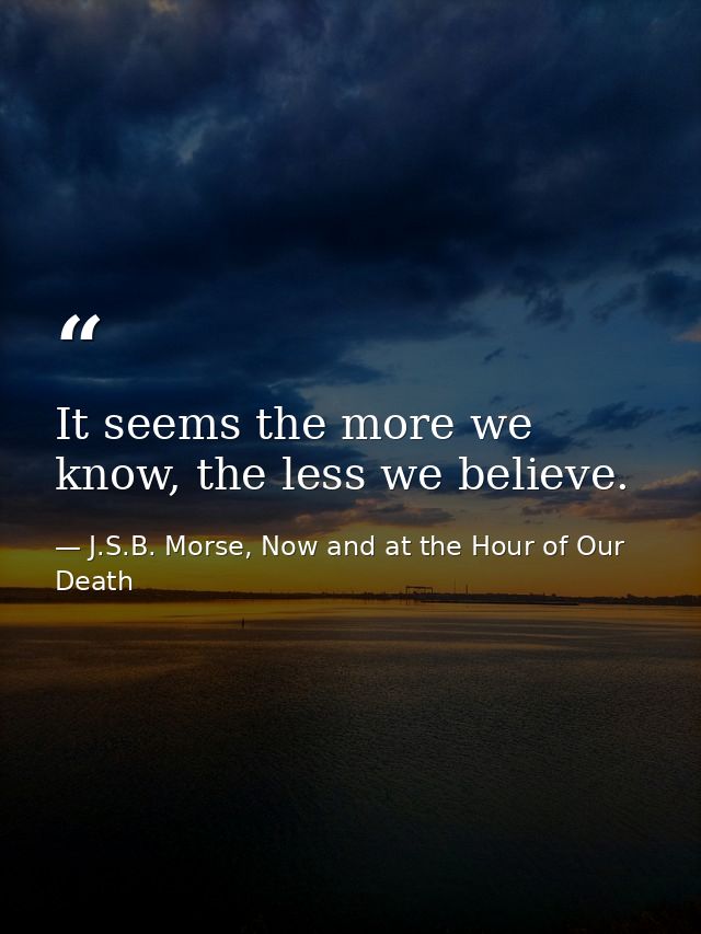 It seems the more we know, the less we believe. — J.S.B. Morse, Now and at the Hour of Our Death