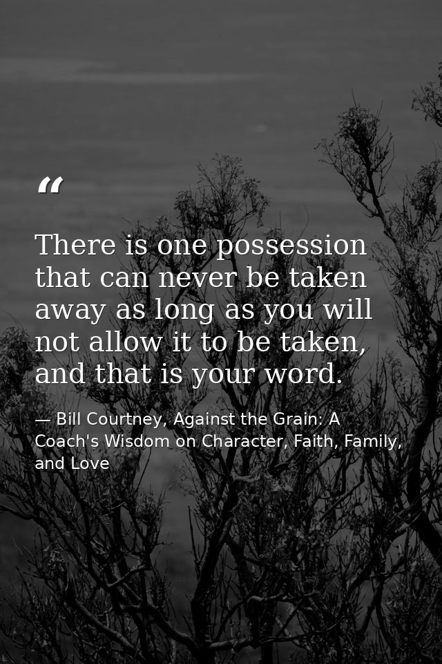 There is one possession that can never be taken away as long as you will not allow it to be taken, and that is your word — Bill Courtney, Against the Grain: A Coach's Wisdom on Character, Faith, Family, and Love