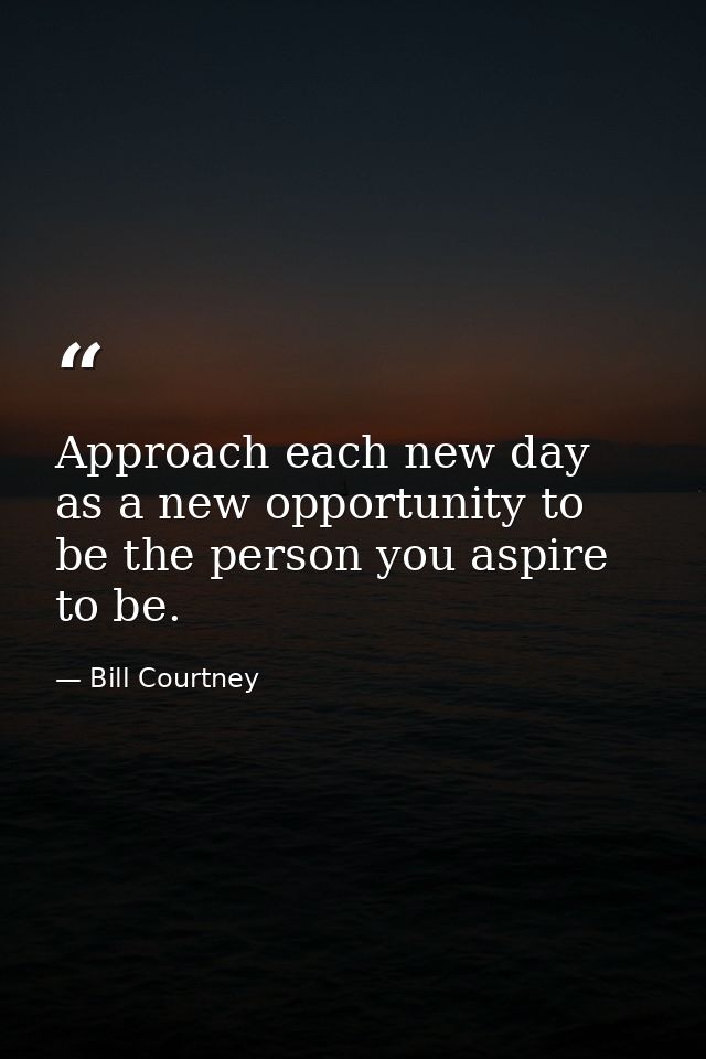 Approach each new day as a new opportunity to be the person you aspire to be. — Bill Courtney